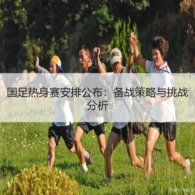 国足热身赛安排公布:备战策略与挑战分析