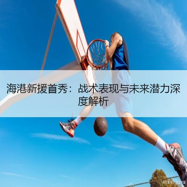 海港新援首秀:战术表现与未来潜力深度解析