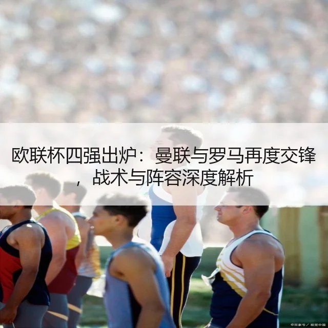 欧联杯四强出炉:曼联与罗马再度交锋,战术与阵容深度解析